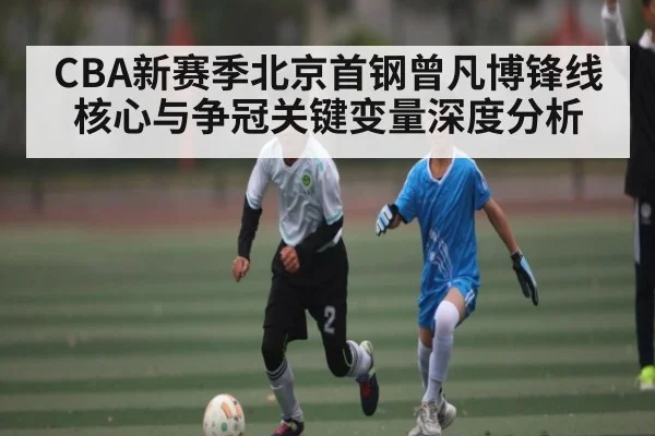 CBA新赛季北京首钢曾凡博锋线核心与争冠关键变量深度分析